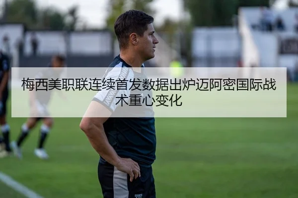 梅西美职联连续首发数据出炉迈阿密国际战术重心变化