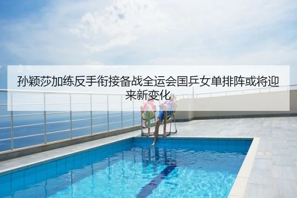 孙颖莎加练反手衔接备战全运会国乒女单排阵或将迎来新变化