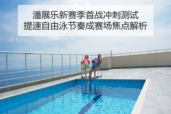 潘展乐新赛季首战冲刺测试 提速自由泳节奏成赛场焦点解析