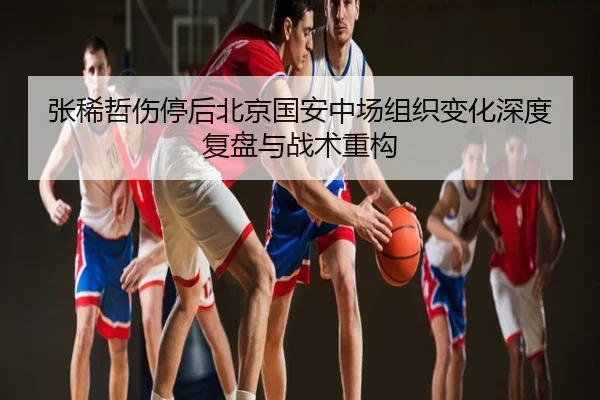 张稀哲伤停后北京国安中场组织变化深度复盘与战术重构