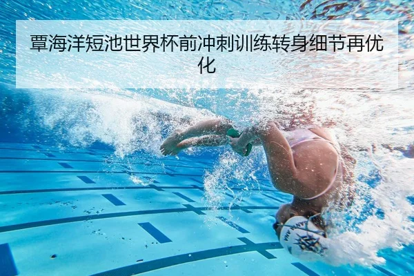 覃海洋短池世界杯前冲刺训练转身细节再优化