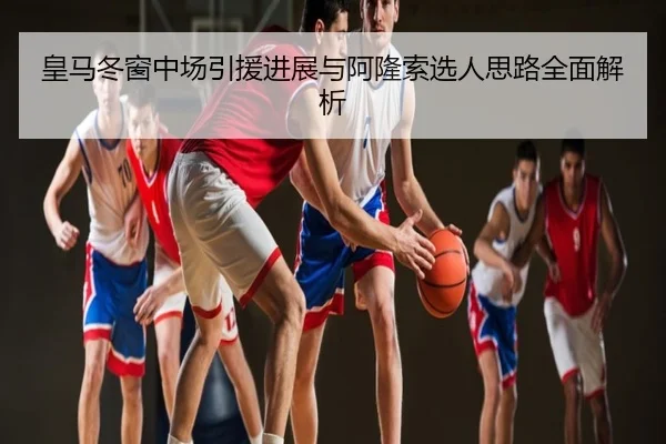 皇马冬窗中场引援进展与阿隆索选人思路全面解析