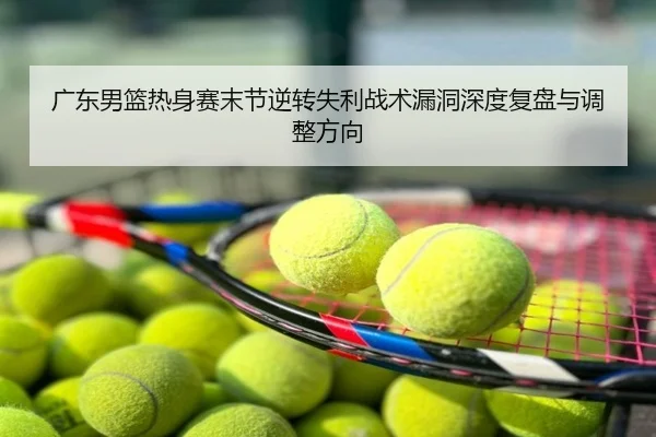广东男篮热身赛末节逆转失利战术漏洞深度复盘与调整方向
